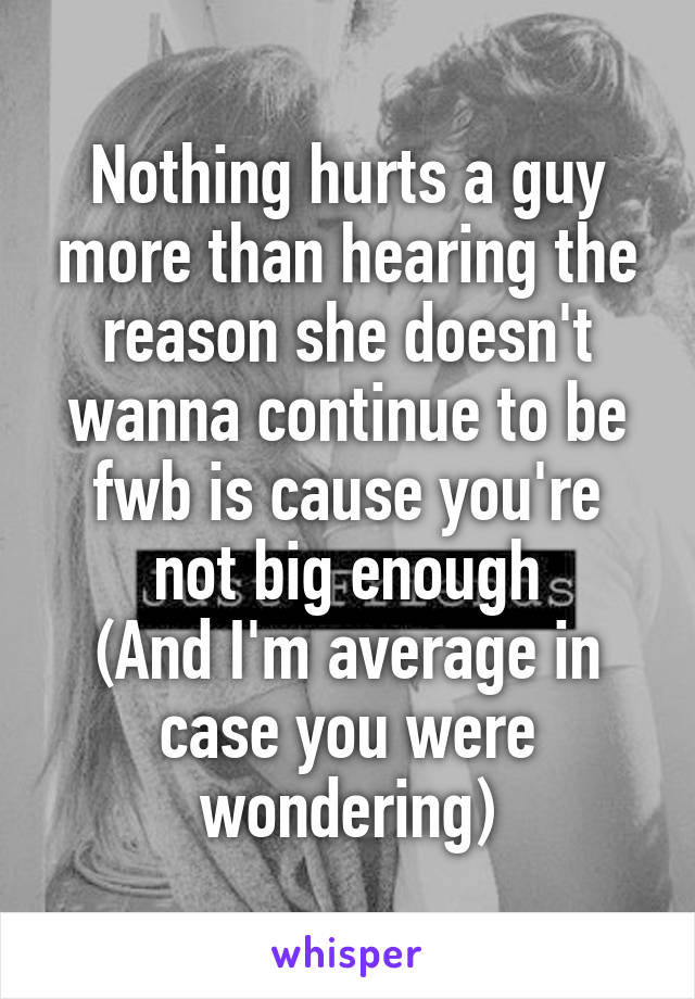Nothing hurts a guy more than hearing the reason she doesn't wanna continue to be fwb is cause you're not big enough
(And I'm average in case you were wondering)