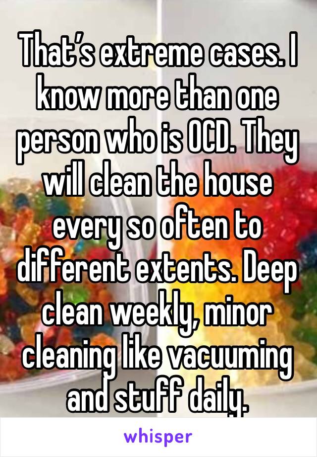 That’s extreme cases. I know more than one person who is OCD. They will clean the house every so often to different extents. Deep clean weekly, minor cleaning like vacuuming and stuff daily. 