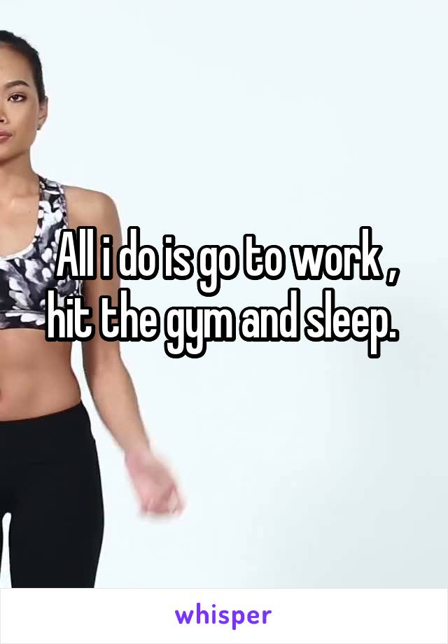 All i do is go to work , hit the gym and sleep. 
