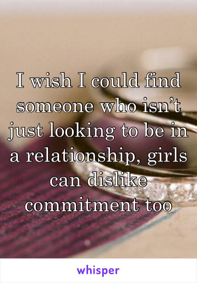 I wish I could find someone who isn’t just looking to be in a relationship, girls can dislike commitment too 