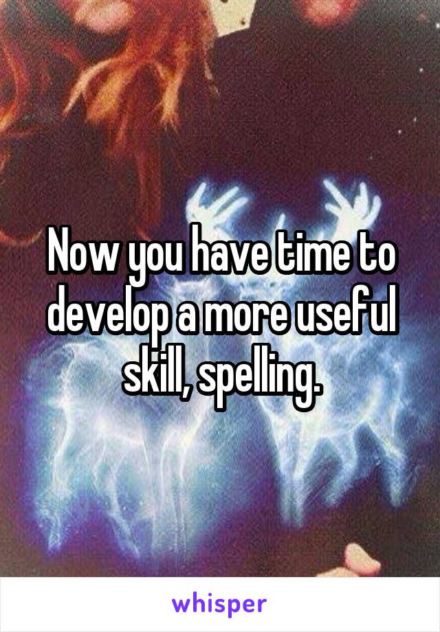 Now you have time to develop a more useful skill, spelling.