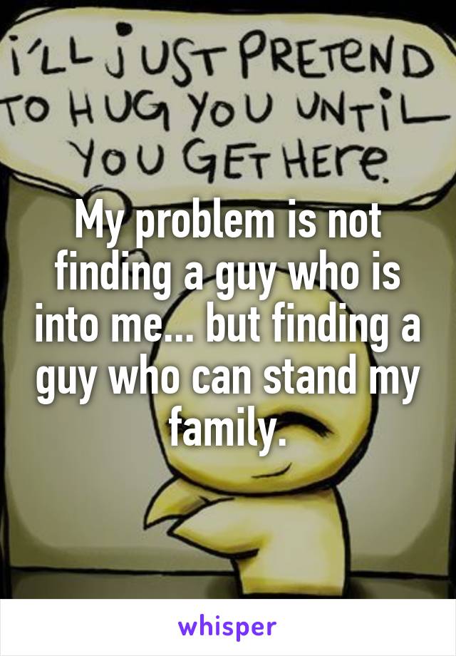 My problem is not finding a guy who is into me... but finding a guy who can stand my family.