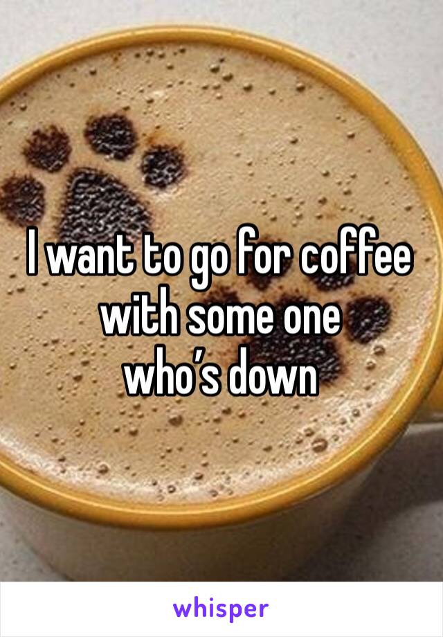 I want to go for coffee with some one 
who’s down 