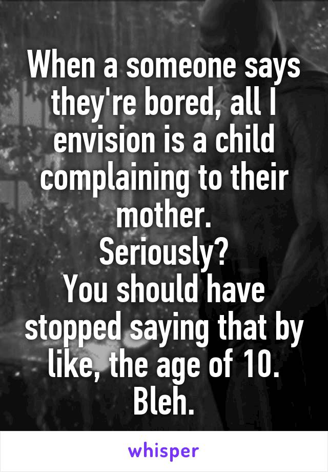 When a someone says they're bored, all I envision is a child complaining to their mother.
Seriously?
You should have stopped saying that by like, the age of 10.
Bleh.