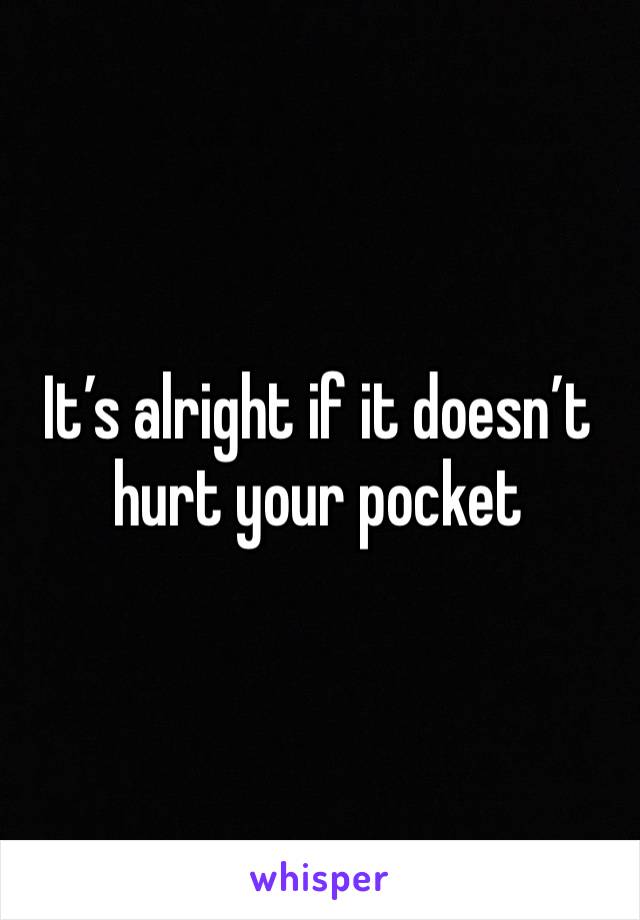 It’s alright if it doesn’t hurt your pocket