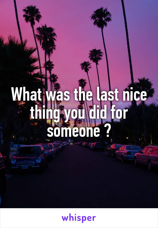What was the last nice thing you did for someone ?