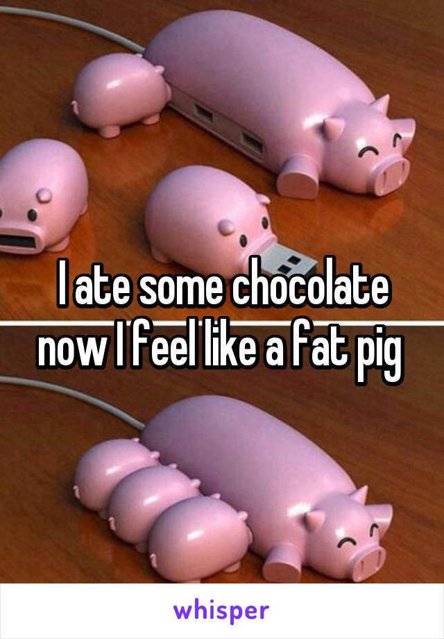 I ate some chocolate now I feel like a fat pig 