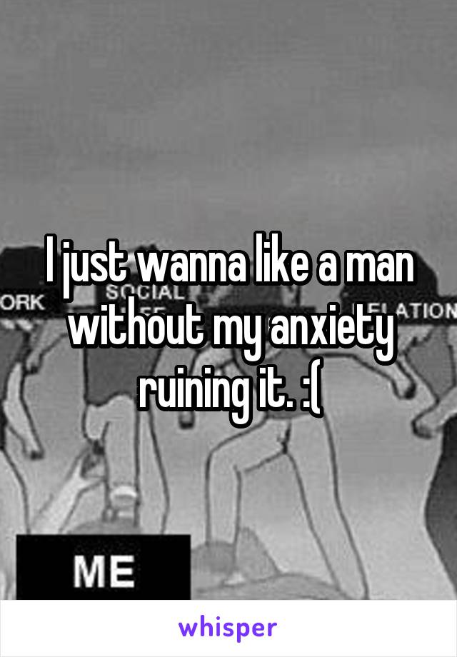 I just wanna like a man without my anxiety ruining it. :(