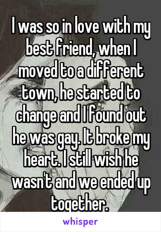 I was so in love with my best friend, when I moved to a different town, he started to change and I found out he was gay. It broke my heart. I still wish he wasn't and we ended up together. 