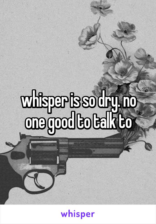 whisper is so dry. no one good to talk to
