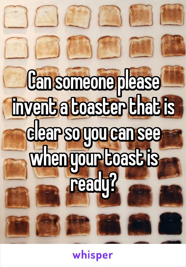 Can someone please invent a toaster that is clear so you can see when your toast is ready?