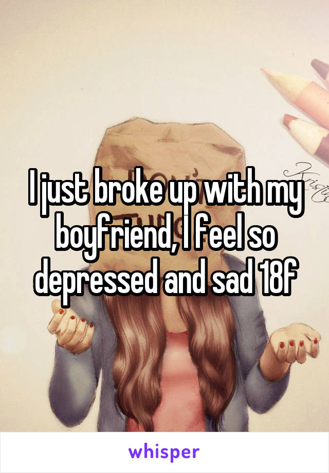 I just broke up with my boyfriend, I feel so depressed and sad 18f