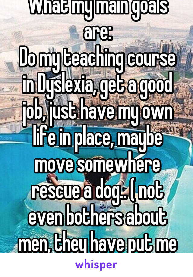 What my main goals are:
Do my teaching course in Dyslexia, get a good job, just have my own life in place, maybe move somewhere rescue a dog.. ( not even bothers about men, they have put me off)