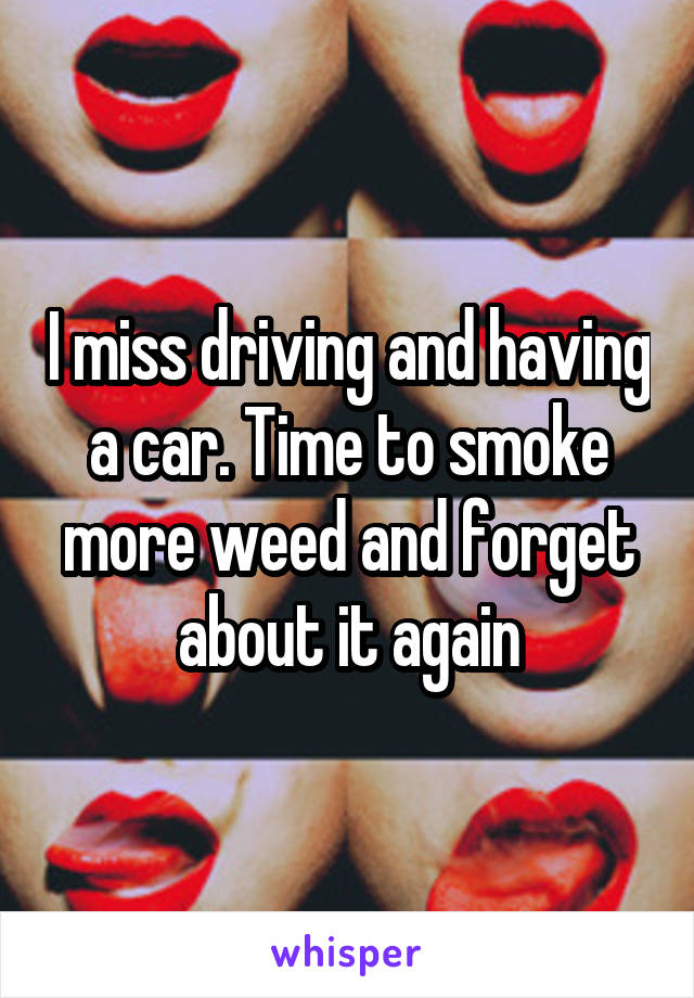 I miss driving and having a car. Time to smoke more weed and forget about it again