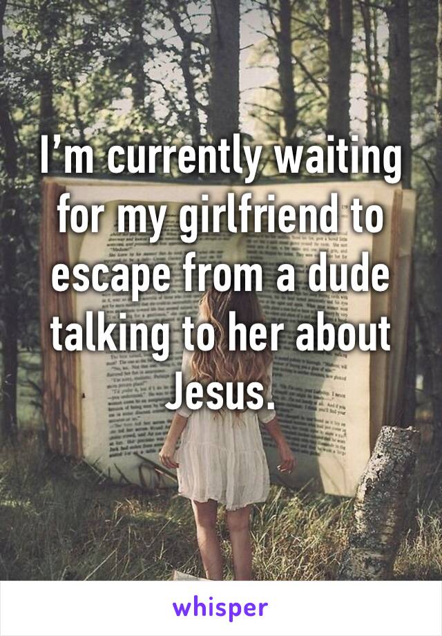 I’m currently waiting for my girlfriend to escape from a dude talking to her about Jesus.