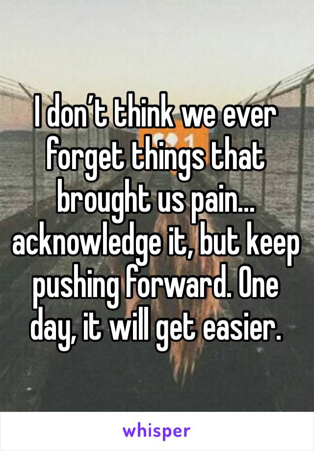 I don’t think we ever forget things that brought us pain... acknowledge it, but keep pushing forward. One day, it will get easier.