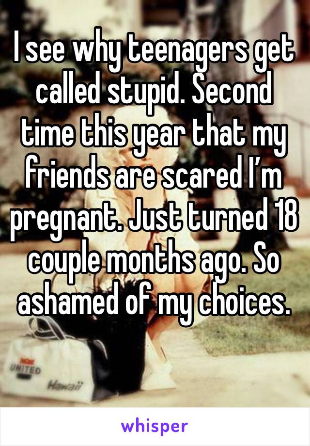 I see why teenagers get called stupid. Second time this year that my friends are scared I’m pregnant. Just turned 18 couple months ago. So ashamed of my choices. 