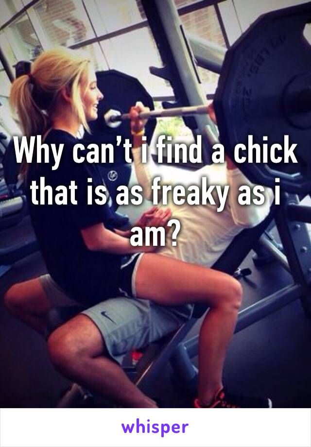 Why can’t i find a chick that is as freaky as i am?