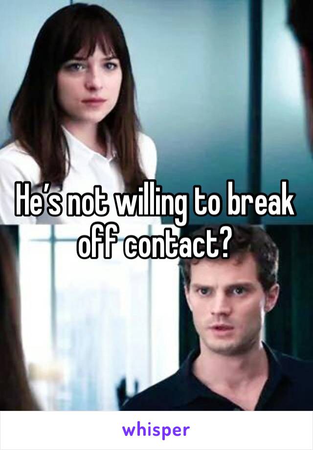 He’s not willing to break off contact? 