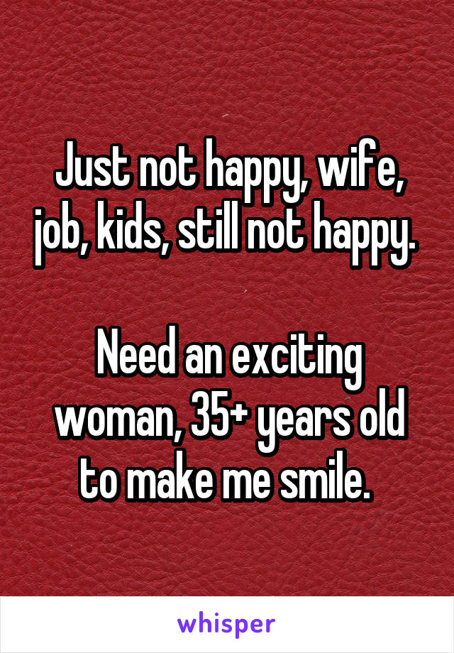 Just not happy, wife, job, kids, still not happy. 

Need an exciting woman, 35+ years old to make me smile. 