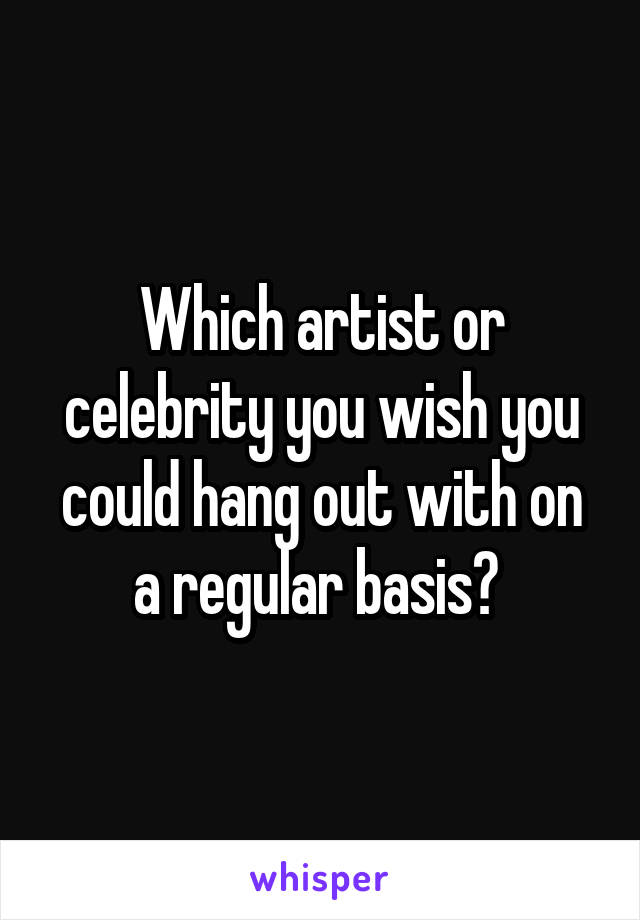 Which artist or celebrity you wish you could hang out with on a regular basis? 