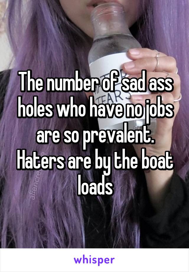 The number of sad ass holes who have no jobs are so prevalent. Haters are by the boat loads