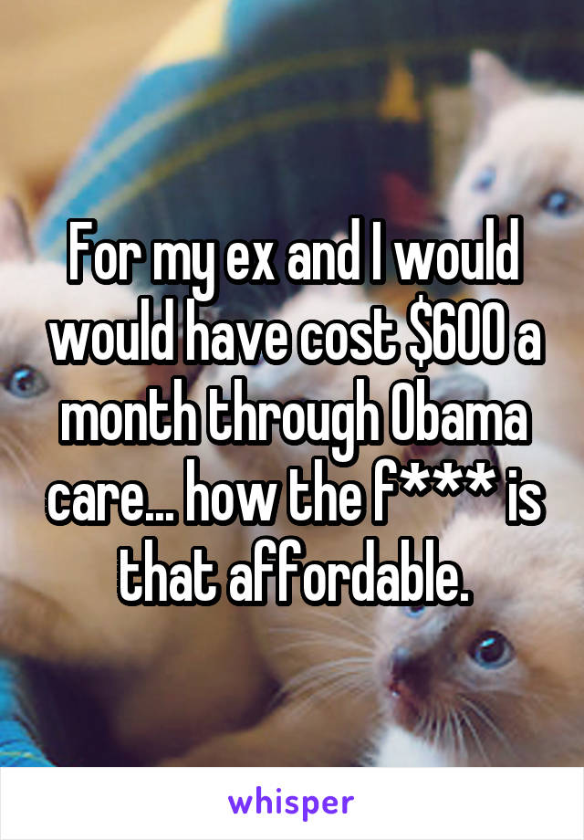 For my ex and I would would have cost $600 a month through Obama care... how the f*** is that affordable.