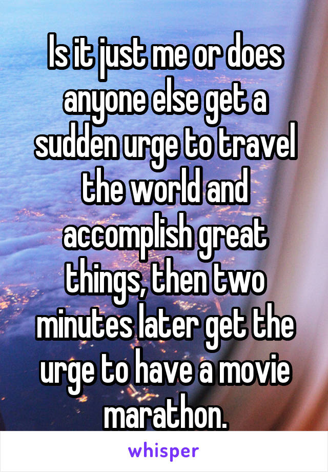 Is it just me or does anyone else get a sudden urge to travel the world and accomplish great things, then two minutes later get the urge to have a movie marathon.