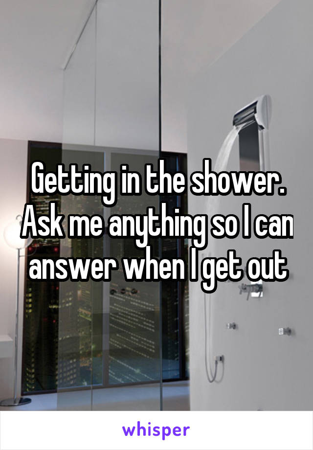 Getting in the shower. Ask me anything so I can answer when I get out