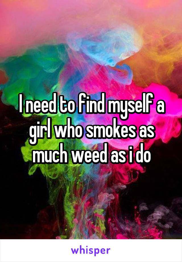 I need to find myself a girl who smokes as much weed as i do