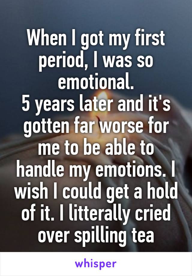 When I got my first period, I was so emotional.
5 years later and it's gotten far worse for me to be able to handle my emotions. I wish I could get a hold of it. I litterally cried over spilling tea