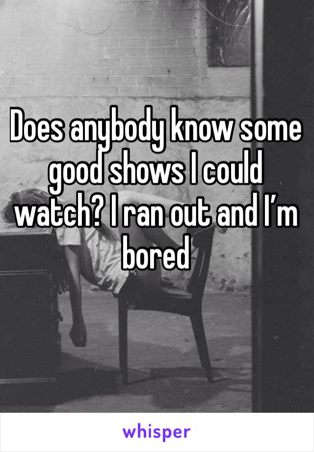 Does anybody know some good shows I could watch? I ran out and I’m bored