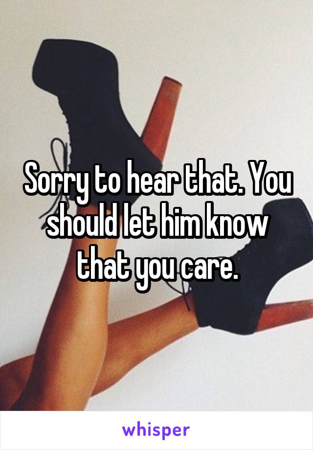 Sorry to hear that. You should let him know that you care.