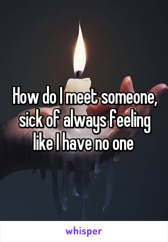 How do I meet someone, sick of always feeling like I have no one 