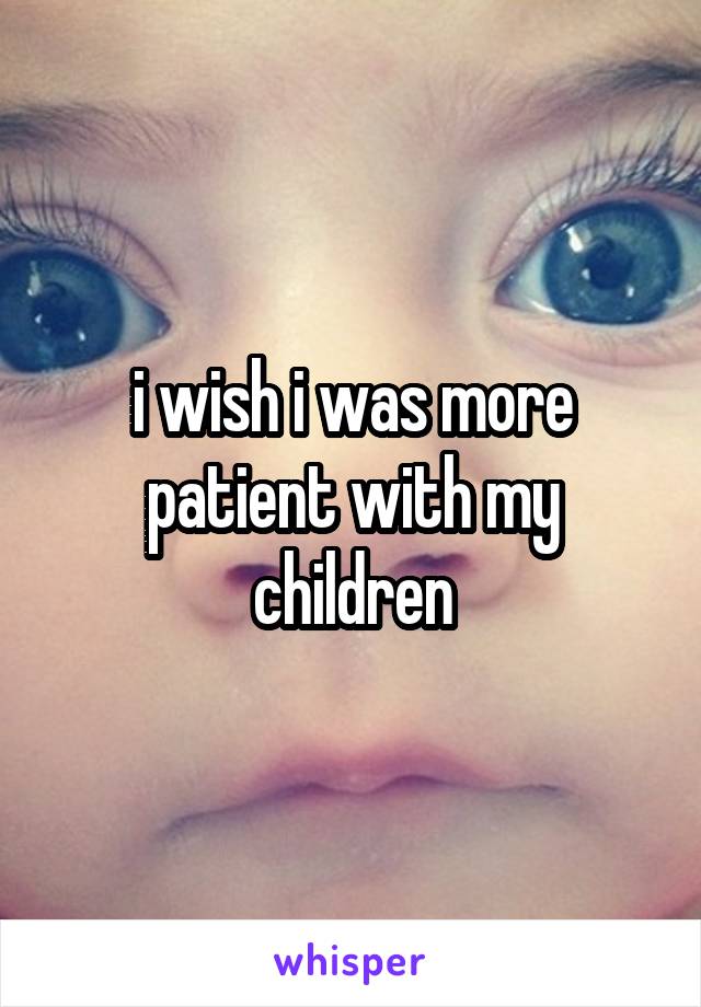 i wish i was more patient with my children