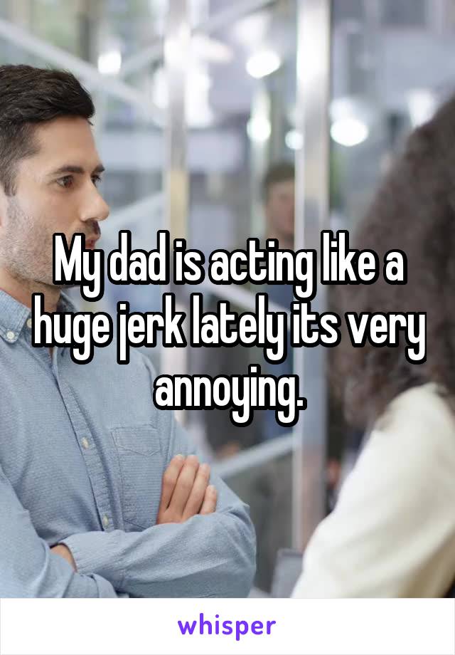 My dad is acting like a huge jerk lately its very annoying.