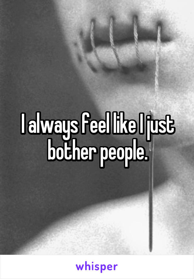 I always feel like I just bother people.