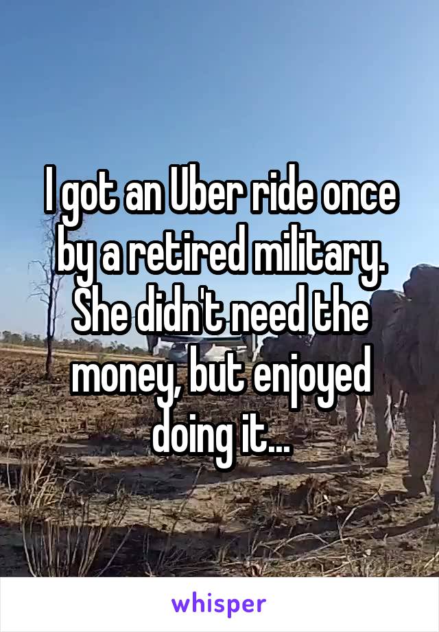 I got an Uber ride once by a retired military. She didn't need the money, but enjoyed doing it...