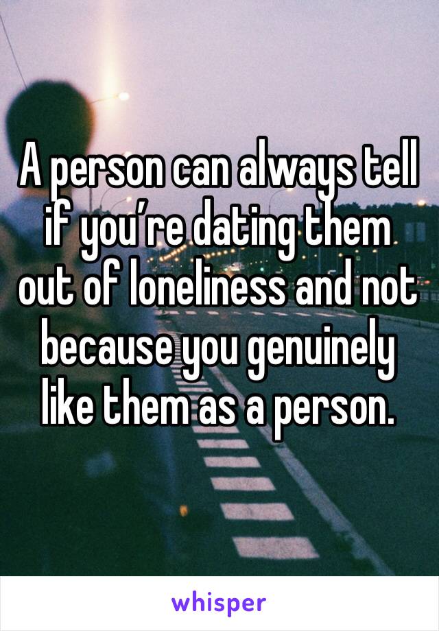 A person can always tell if you’re dating them out of loneliness and not because you genuinely like them as a person. 