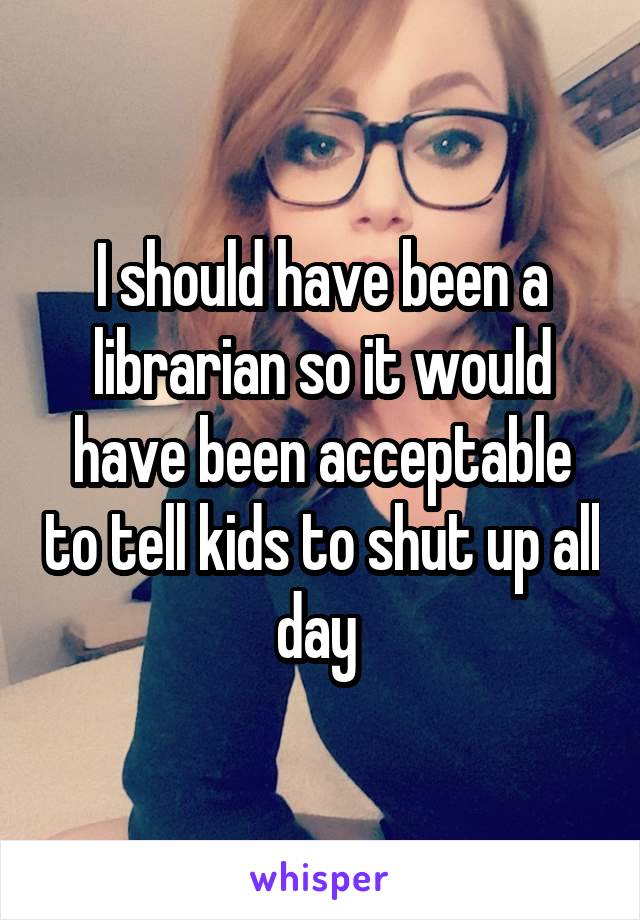 I should have been a librarian so it would have been acceptable to tell kids to shut up all day 