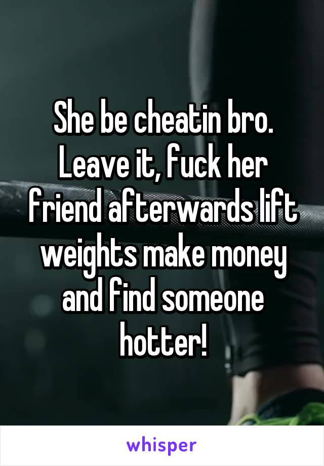 She be cheatin bro. Leave it, fuck her friend afterwards lift weights make money and find someone hotter!