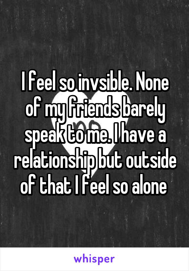 I feel so invsible. None of my friends barely speak to me. I have a relationship but outside of that I feel so alone 