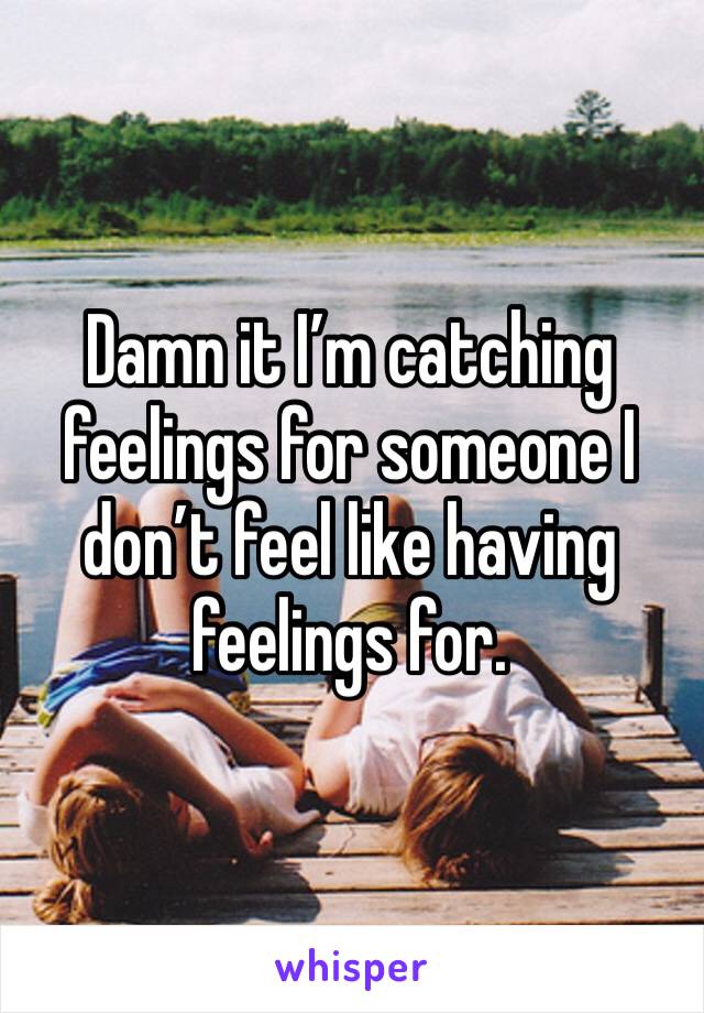 Damn it I’m catching feelings for someone I don’t feel like having feelings for.