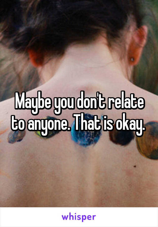 Maybe you don't relate to anyone. That is okay. 