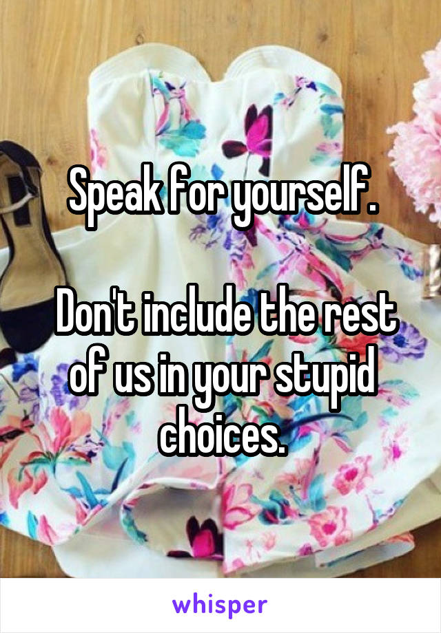 Speak for yourself.

 Don't include the rest of us in your stupid choices.
