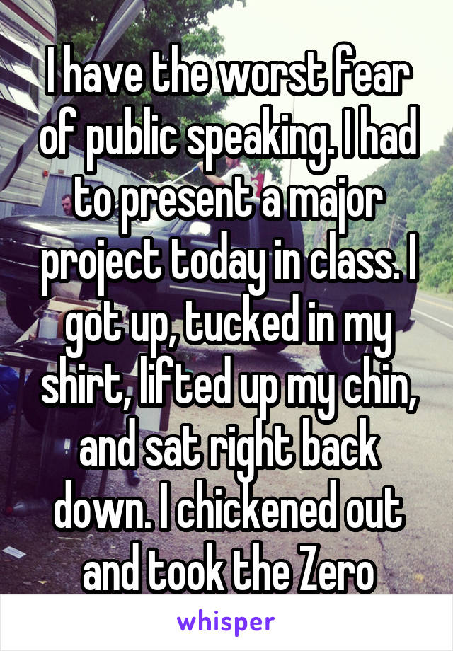 I have the worst fear of public speaking. I had to present a major project today in class. I got up, tucked in my shirt, lifted up my chin, and sat right back down. I chickened out and took the Zero