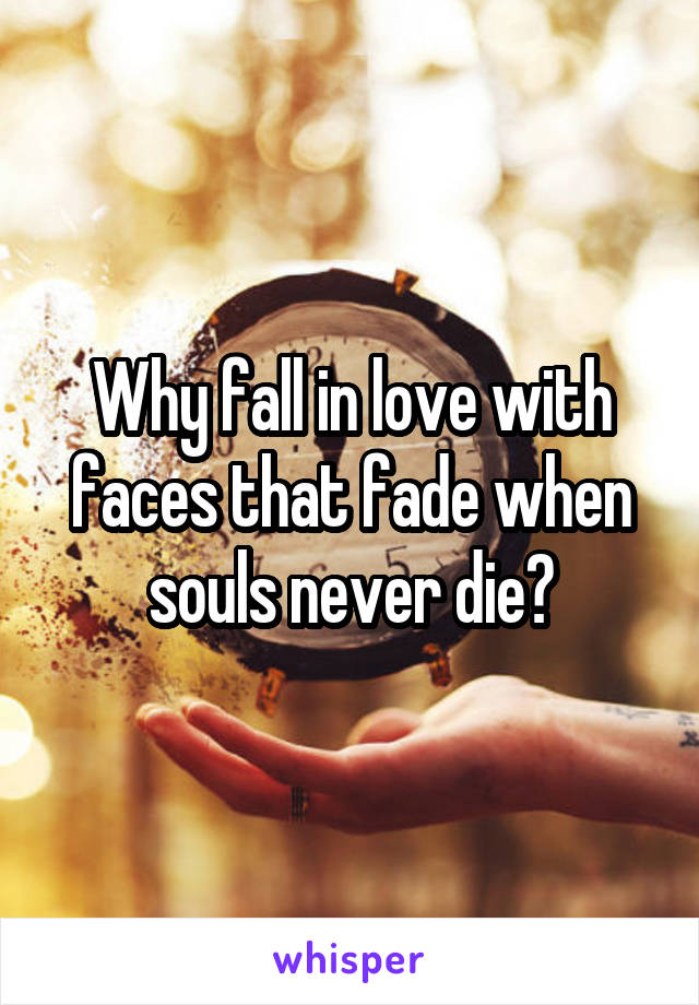 Why fall in love with faces that fade when souls never die?