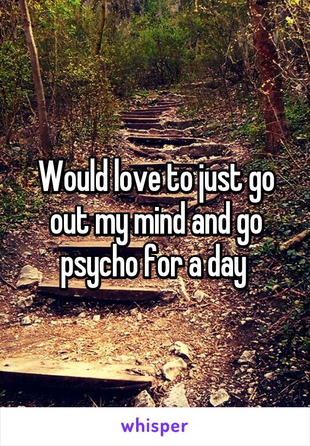 Would love to just go out my mind and go psycho for a day 