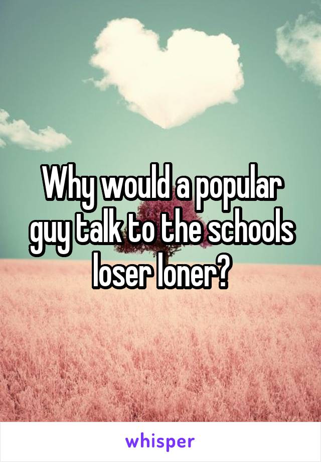 Why would a popular guy talk to the schools loser loner?