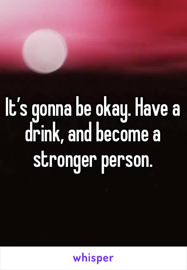 It’s gonna be okay. Have a drink, and become a stronger person. 